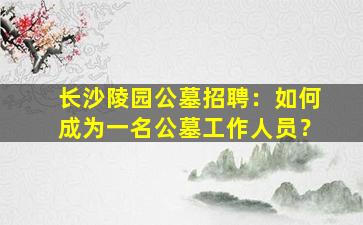 长沙陵园公墓招聘：如何成为一名公墓工作人员？