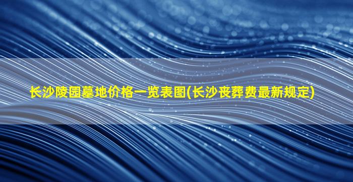 长沙陵园墓地价格一览表图(长沙丧葬费最新规定)