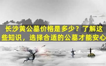 长沙黄公墓价格是多少？了解这些知识，选择合适的公墓才能安心