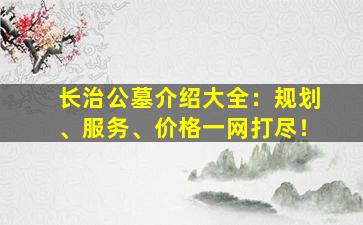 长治公墓介绍大全：规划、服务、价格一网打尽！