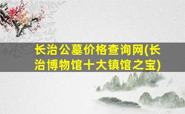长治公墓价格查询网(长治博物馆十大镇馆之宝)