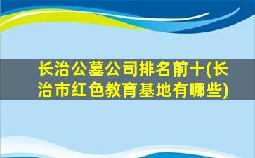 长治公墓公司排名前十(长治市红色教育基地有哪些)