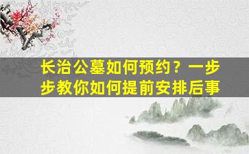 长治公墓如何预约？一步步教你如何提前安排后事