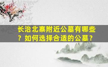 长治北寨附近公墓有哪些？如何选择合适的公墓？