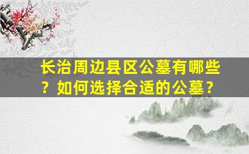长治周边县区公墓有哪些？如何选择合适的公墓？