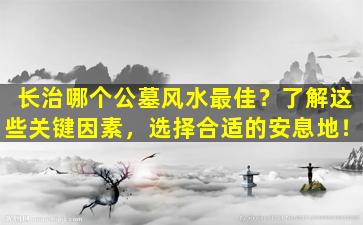 长治哪个公墓风水最佳？了解这些关键因素，选择合适的安息地！