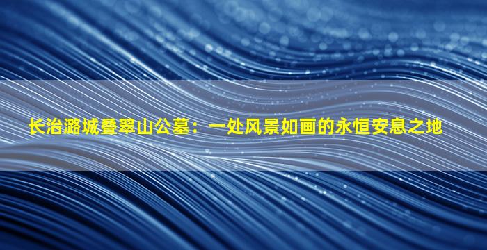 长治潞城叠翠山公墓：一处风景如画的永恒安息之地