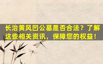 长治黄风凹公墓是否合法？了解这些相关资讯，保障您的权益！