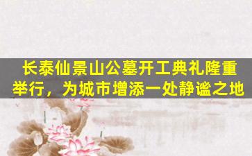 长泰仙景山公墓开工典礼隆重举行，为城市增添一处静谧之地