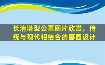 长清塔型公墓图片欣赏，传统与现代相结合的墓园设计