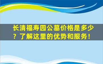 长清福寿园公墓价格是多少？了解这里的优势和服务！