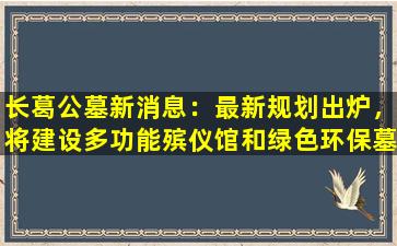 长葛公墓新消息：最新规划出炉，将建设多功能殡仪馆和绿色环保墓区！