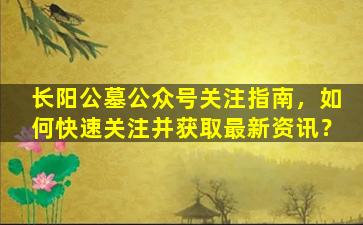 长阳公墓公众号关注指南，如何快速关注并获取最新资讯？