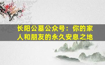 长阳公墓公众号：你的家人和朋友的永久安息之地