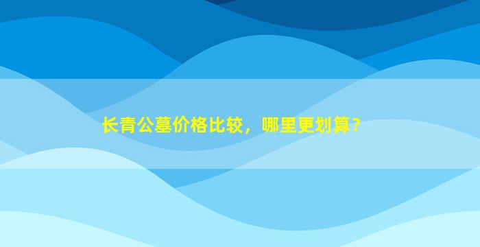 长青公墓价格比较，哪里更划算？