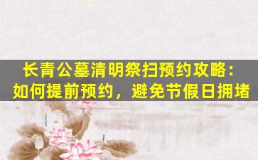 长青公墓清明祭扫预约攻略：如何提前预约，避免节假日拥堵