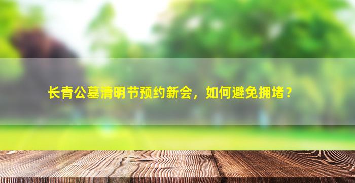 长青公墓清明节预约新会，如何避免拥堵？