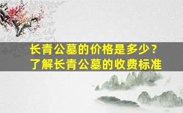 长青公墓的价格是多少？了解长青公墓的收费标准