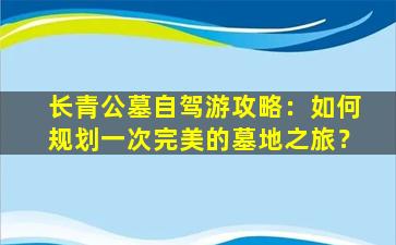 长青公墓自驾游攻略：如何规划一次完美的墓地之旅？