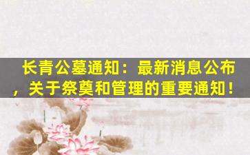 长青公墓通知：最新消息公布，关于祭奠和管理的重要通知！
