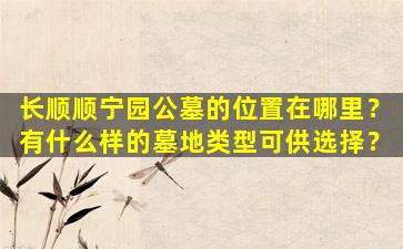 长顺顺宁园公墓的位置在哪里？有什么样的墓地类型可供选择？