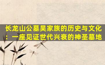 长龙山公墓吴家族的历史与文化：一座见证世代兴衰的神圣墓地