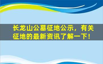 长龙山公墓征地公示，有关征地的最新资讯了解一下！