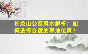 长龙山公墓风水解析：如何选择合适的墓地位置？