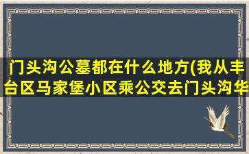 门头沟公墓都在什么地方(我从丰台区马家堡小区乘公交去门头沟华侨陵园怎么走)