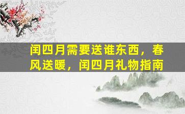 闰四月需要送谁东西，春风送暖，闰四月礼物指南