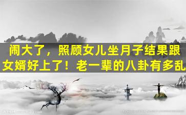 闹大了，照顾女儿坐月子结果跟女婿好上了！老一辈的八卦有多乱