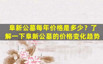阜新公墓每年价格是多少？了解一下阜新公墓的价格变化趋势