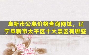 阜新市公墓价格查询网址，辽宁阜新市太平区十大景区有哪些
