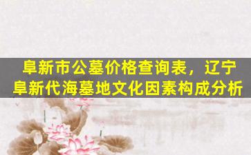 阜新市公墓价格查询表，辽宁阜新代海墓地文化因素构成分析