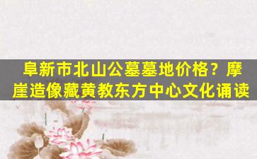 阜新市北山公墓墓地价格？摩崖造像藏黄教东方中心文化诵读