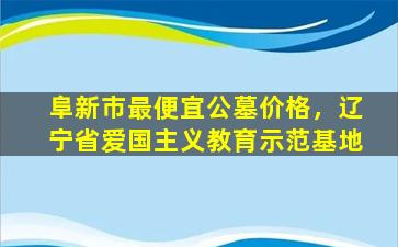 阜新市最便宜公墓价格，辽宁省爱国主义教育示范基地