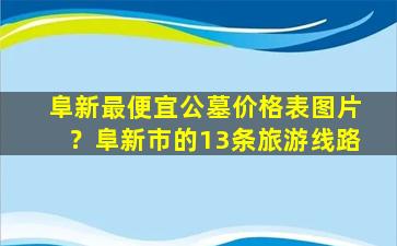 阜新最便宜公墓价格表图片？阜新市的13条旅游线路