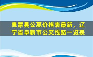 阜蒙县公墓价格表最新，辽宁省阜新市公交线路一览表