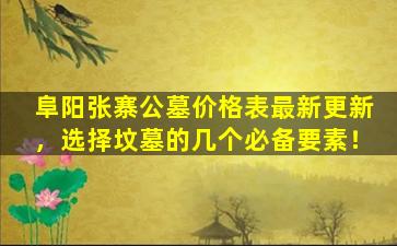阜阳张寨公墓价格表最新更新，选择坟墓的几个必备要素！