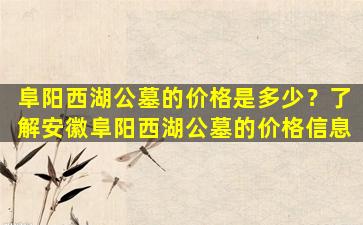 阜阳西湖公墓的价格是多少？了解安徽阜阳西湖公墓的价格信息