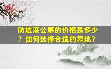 防城港公墓的价格是多少？如何选择合适的墓地？
