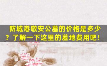 防城港敬安公墓的价格是多少？了解一下这里的墓地费用吧！