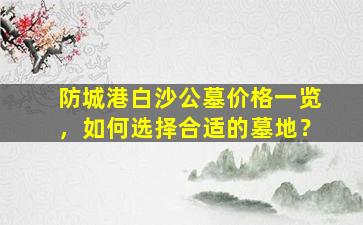 防城港白沙公墓价格一览，如何选择合适的墓地？