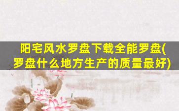 阳宅风水罗盘下载全能罗盘(罗盘什么地方生产的质量最好)