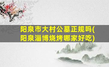 阳泉市大村公墓正规吗(阳泉淄博烧烤哪家好吃)