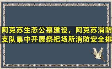 阿克苏生态公墓建设，阿克苏消防支队集中开展祭祀场所消防安全排查整治行动