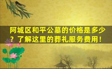 阿城区和平公墓的价格是多少？了解这里的葬礼服务费用！