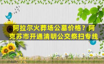 阿拉尔火葬场公墓价格？阿克苏市开通清明公交祭扫专线