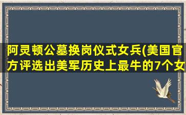 阿灵顿公墓换岗仪式女兵(美国官方评选出美军历史上最牛的7个女兵)