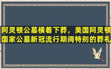 阿灵顿公墓横着下葬，美国阿灵顿国家公墓新冠流行期间特别的葬礼